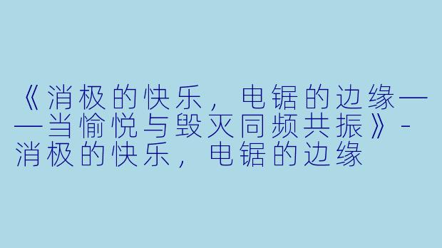 《消极的快乐，电锯的边缘——当愉悦与毁灭同频共振》-消极的快乐，电锯的边缘