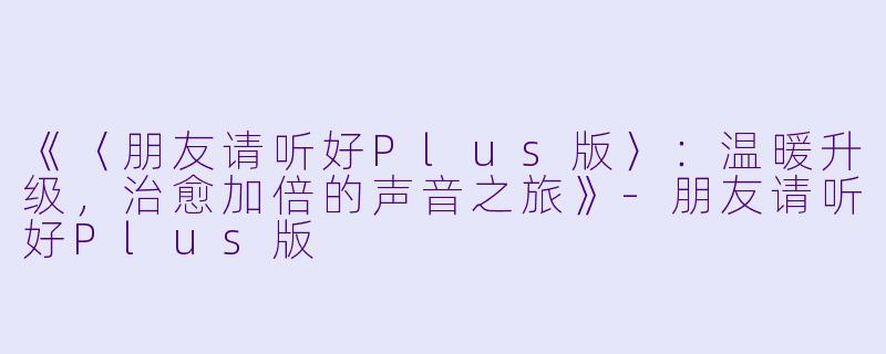 《〈朋友请听好Plus版〉：温暖升级，治愈加倍的声音之旅》-朋友请听好Plus版