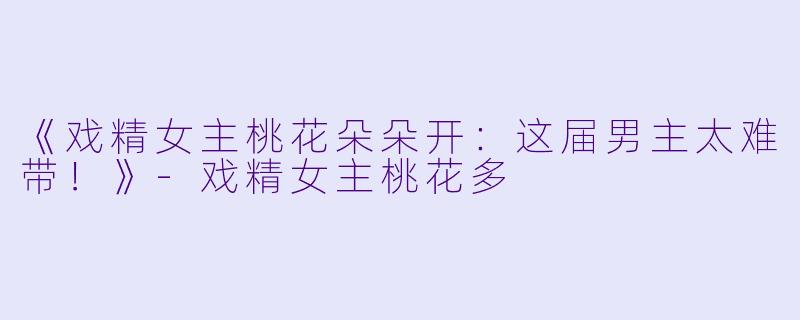《戏精女主桃花朵朵开：这届男主太难带！》-戏精女主桃花多