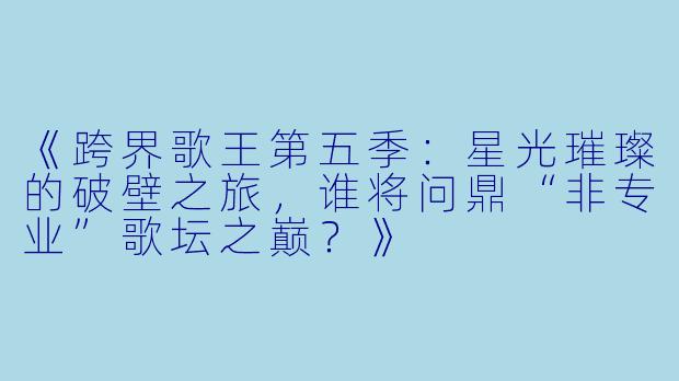 《跨界歌王第五季：星光璀璨的破壁之旅，谁将问鼎“非专业”歌坛之巅？》
