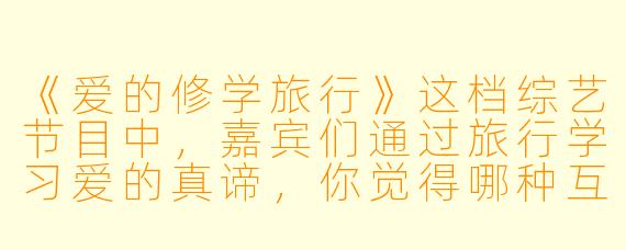 《爱的修学旅行》这档综艺节目中，嘉宾们通过旅行学习爱的真谛，你觉得哪种互动最打动人心？