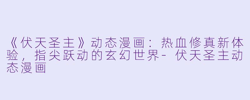 《伏天圣主》动态漫画：热血修真新体验，指尖跃动的玄幻世界-伏天圣主动态漫画