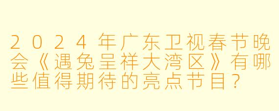 2024年广东卫视春节晚会《遇兔呈祥大湾区》有哪些值得期待的亮点节目？