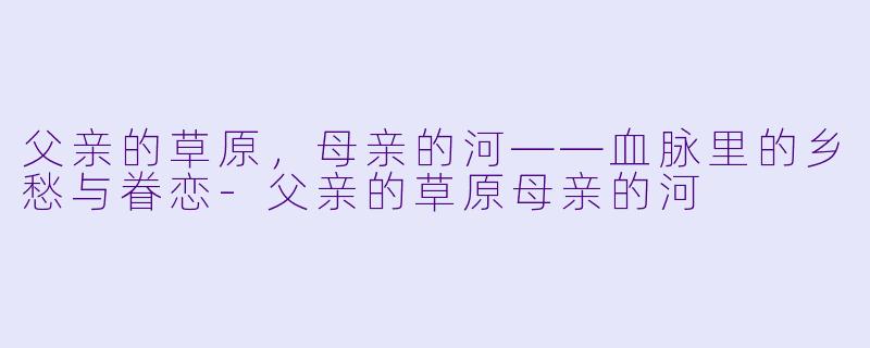 父亲的草原，母亲的河——血脉里的乡愁与眷恋-父亲的草原母亲的河