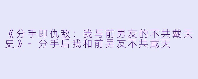 《分手即仇敌：我与前男友的不共戴天史》-分手后我和前男友不共戴天