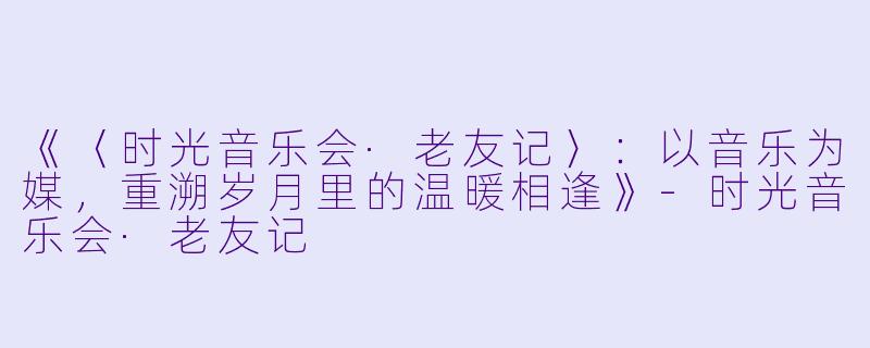《〈时光音乐会·老友记〉：以音乐为媒，重溯岁月里的温暖相逢》-时光音乐会·老友记