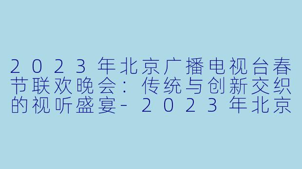 2023年北京广播电视台春节联欢晚会：传统与创新交织的视听盛宴-2023年北京广播电视台春节联欢晚会