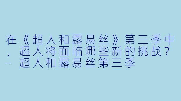 在《超人和露易丝》第三季中，超人将面临哪些新的挑战？-超人和露易丝第三季
