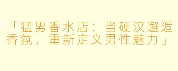 「猛男香水店：当硬汉邂逅香氛，重新定义男性魅力」