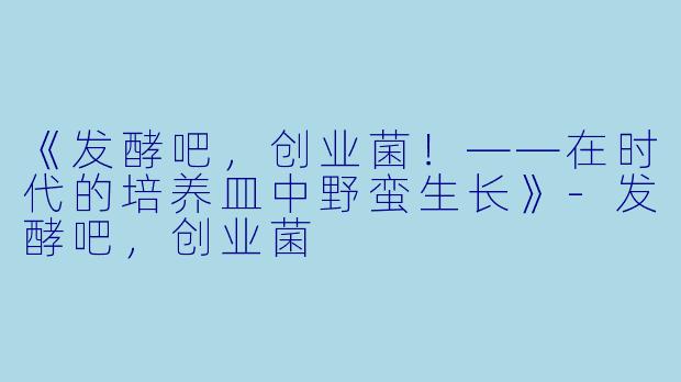《发酵吧，创业菌！——在时代的培养皿中野蛮生长》-发酵吧，创业菌
