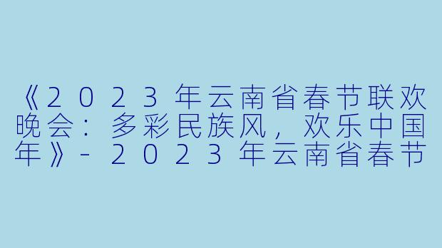 《2023年云南省春节联欢晚会：多彩民族风，欢乐中国年》-2023年云南省春节联欢晚会