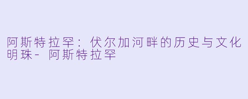 阿斯特拉罕：伏尔加河畔的历史与文化明珠-阿斯特拉罕