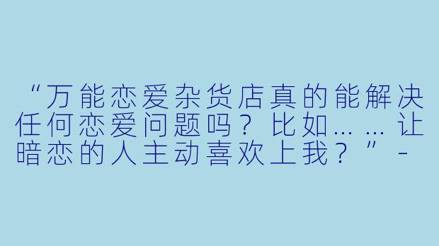 “万能恋爱杂货店真的能解决任何恋爱问题吗？比如……让暗恋的人主动喜欢上我？”-万能恋爱杂货店