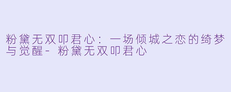 粉黛无双叩君心：一场倾城之恋的绮梦与觉醒-粉黛无双叩君心