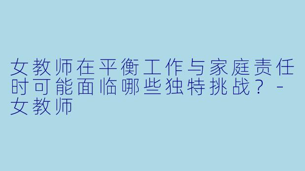 女教师在平衡工作与家庭责任时可能面临哪些独特挑战？-女教师