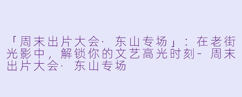 「周末出片大会·东山专场」:在老街光影中,解锁你的文艺高光时刻