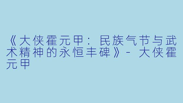 《大侠霍元甲：民族气节与武术精神的永恒丰碑》-大侠霍元甲