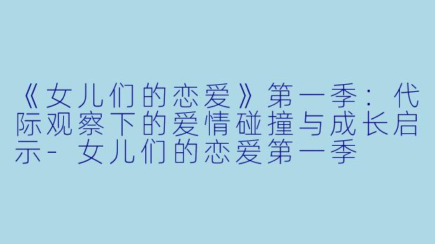 《女儿们的恋爱》第一季：代际观察下的爱情碰撞与成长启示-女儿们的恋爱第一季