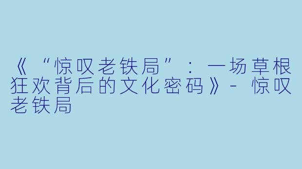 《“惊叹老铁局”：一场草根狂欢背后的文化密码》-惊叹老铁局