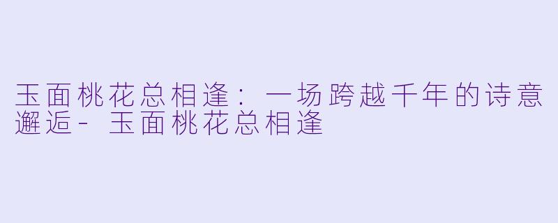 玉面桃花总相逢：一场跨越千年的诗意邂逅-玉面桃花总相逢
