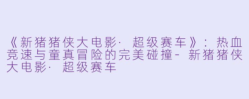 《新猪猪侠大电影·超级赛车》：热血竞速与童真冒险的完美碰撞-新猪猪侠大电影·超级赛车