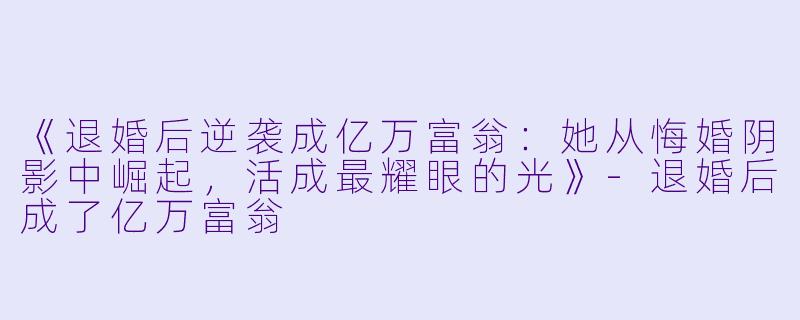 《退婚后逆袭成亿万富翁：她从悔婚阴影中崛起，活成最耀眼的光》-退婚后成了亿万富翁