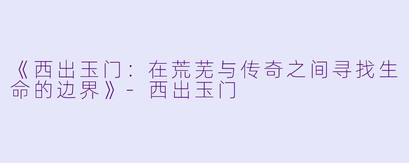 《西出玉门：在荒芜与传奇之间寻找生命的边界》-西出玉门