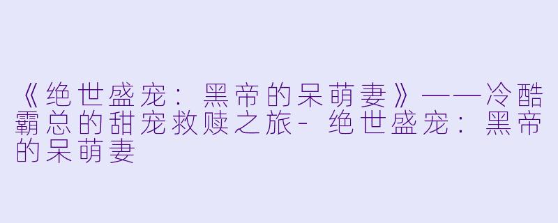 《绝世盛宠：黑帝的呆萌妻》——冷酷霸总的甜宠救赎之旅-绝世盛宠：黑帝的呆萌妻