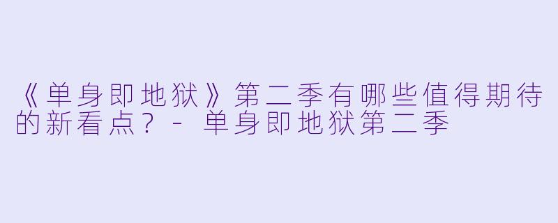 《单身即地狱》第二季有哪些值得期待的新看点？-单身即地狱第二季