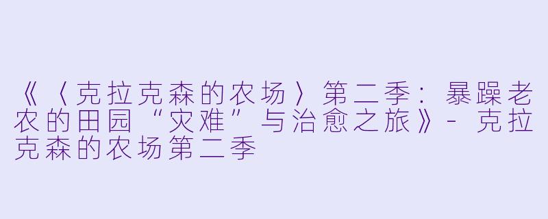 《〈克拉克森的农场〉第二季：暴躁老农的田园“灾难”与治愈之旅》-克拉克森的农场第二季