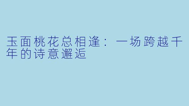 玉面桃花总相逢：一场跨越千年的诗意邂逅