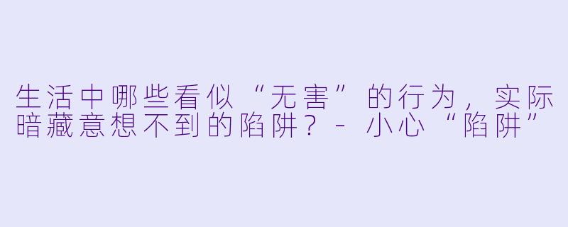 生活中哪些看似“无害”的行为,实际暗藏意想不到的陷阱?