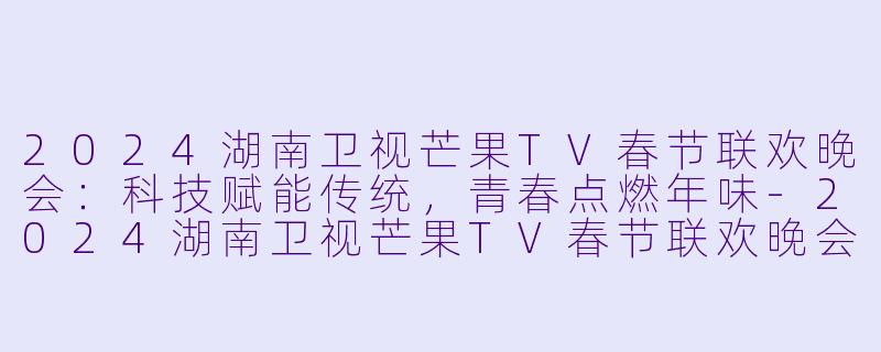 2024湖南卫视芒果TV春节联欢晚会：科技赋能传统，青春点燃年味-2024湖南卫视芒果TV春节联欢晚会