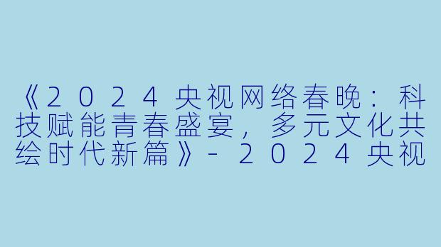 《2024央视网络春晚：科技赋能青春盛宴，多元文化共绘时代新篇》-2024央视网络春晚