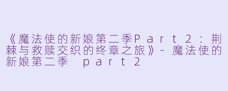 《魔法使的新娘第二季Part2：荆棘与救赎交织的终章之旅》-魔法使的新娘第二季 part2