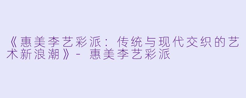 《惠美李艺彩派：传统与现代交织的艺术新浪潮》-惠美李艺彩派