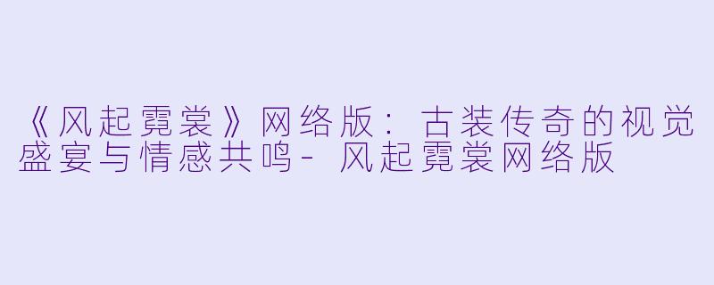《风起霓裳》网络版：古装传奇的视觉盛宴与情感共鸣-风起霓裳网络版