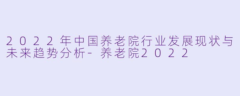 2022年中国养老院行业发展现状与未来趋势分析-养老院2022