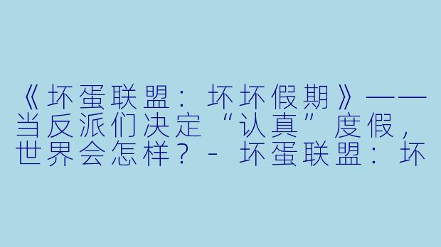 《坏蛋联盟：坏坏假期》——当反派们决定“认真”度假，世界会怎样？-坏蛋联盟：坏坏假期