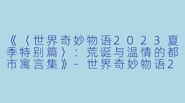 《〈世界奇妙物语2023夏季特别篇〉：荒诞与温情的都市寓言集》-世界奇妙物语2023夏季特别篇
