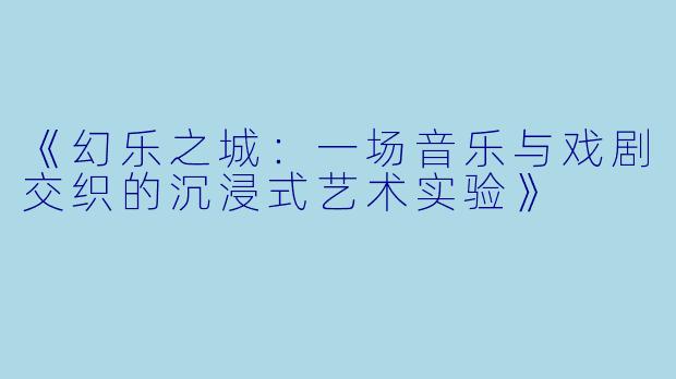 《幻乐之城：一场音乐与戏剧交织的沉浸式艺术实验》