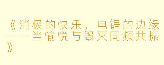 《消极的快乐，电锯的边缘——当愉悦与毁灭同频共振》