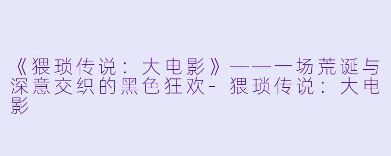 《猥琐传说：大电影》——一场荒诞与深意交织的黑色狂欢-猥琐传说：大电影
