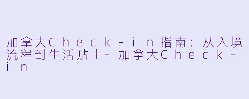 加拿大Check-in指南：从入境流程到生活贴士-加拿大Check-in