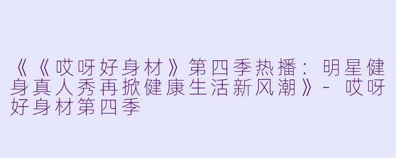 《《哎呀好身材》第四季热播：明星健身真人秀再掀健康生活新风潮》-哎呀好身材第四季