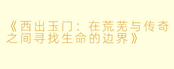 《西出玉门:在荒芜与传奇之间寻找生命的边界》