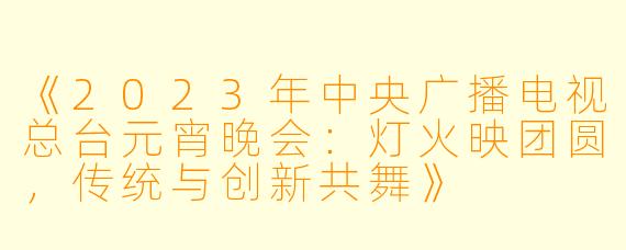 《2023年中央广播电视总台元宵晚会：灯火映团圆，传统与创新共舞》
