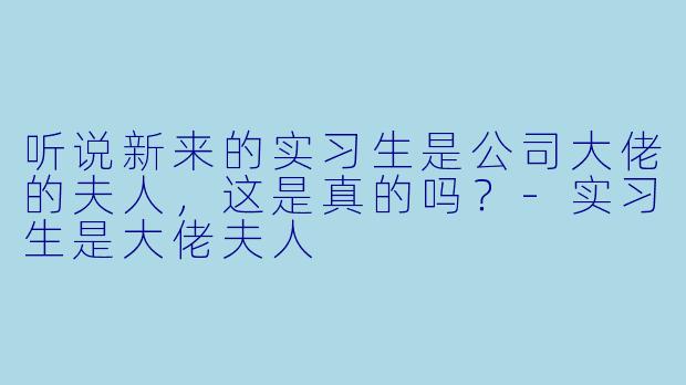 听说新来的实习生是公司大佬的夫人，这是真的吗？-实习生是大佬夫人