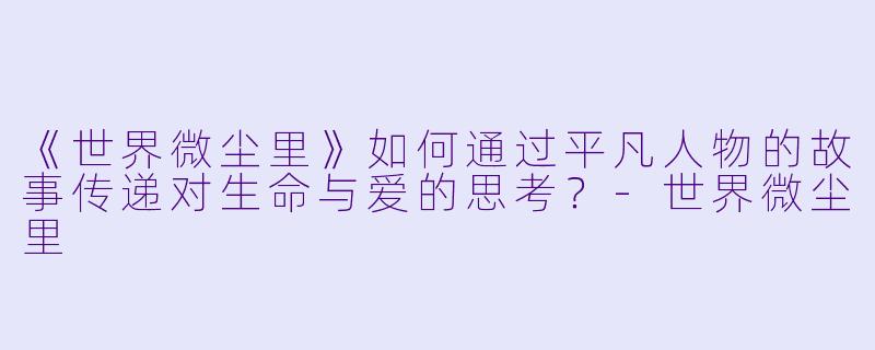《世界微尘里》如何通过平凡人物的故事传递对生命与爱的思考？-世界微尘里
