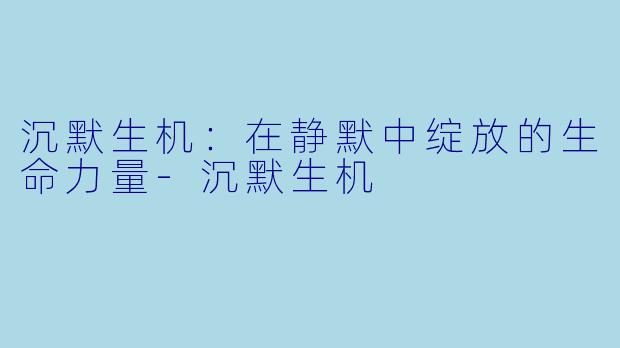 沉默生机：在静默中绽放的生命力量-沉默生机